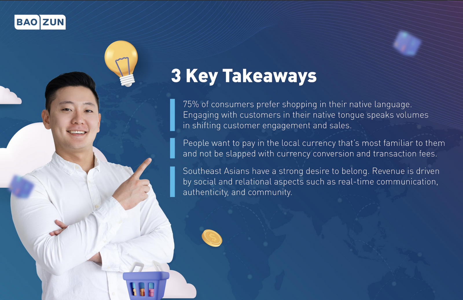 3 Key Takeaways 75% of consumers prefer shopping in their native language. Engaging with customers in their native tongue speaks volumes in shifting customer engagement and sales. People want to pay in the local currency that’s most familiar to them and not be slapped with currency conversion and transaction fees. Southeast Asians have a strong desire to belong. Revenue is driven by social and relational aspects such as real-time communication, authenticity, and community.